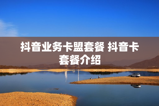 抖音业务卡盟套餐 抖音卡套餐介绍