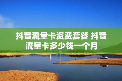 抖音流量卡资费套餐 抖音流量卡多少钱一个月