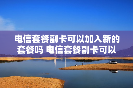 电信套餐副卡可以加入新的套餐吗 电信套餐副卡可以加入新的套餐吗怎么收费