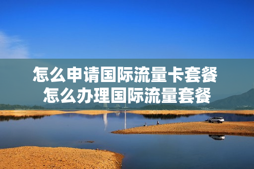 怎么申请国际流量卡套餐 怎么办理国际流量套餐