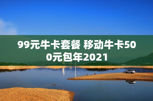 99元牛卡套餐 移动牛卡500元包年2021