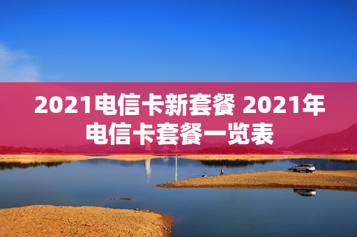 2021电信卡新套餐 2021年电信卡套餐一览表