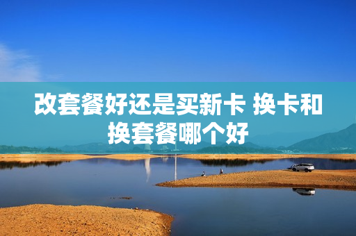 改套餐好还是买新卡 换卡和换套餐哪个好
