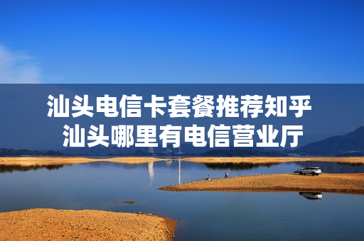 汕头电信卡套餐推荐知乎 汕头哪里有电信营业厅