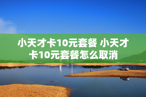 小天才卡10元套餐 小天才卡10元套餐怎么取消