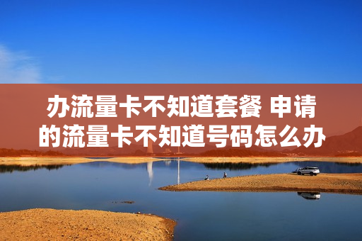 办流量卡不知道套餐 申请的流量卡不知道号码怎么办