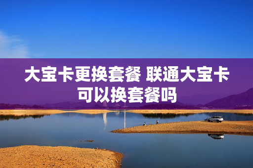 大宝卡更换套餐 联通大宝卡可以换套餐吗