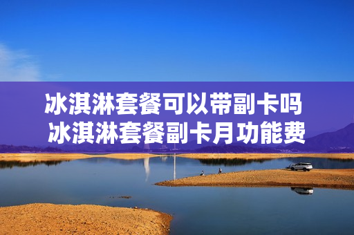 冰淇淋套餐可以带副卡吗 冰淇淋套餐副卡月功能费