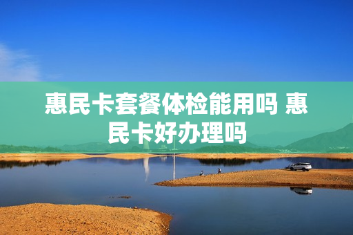 惠民卡套餐体检能用吗 惠民卡好办理吗