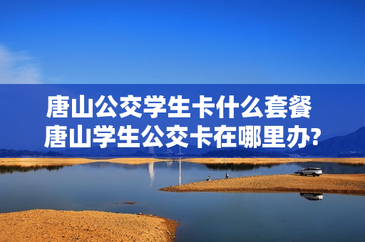 唐山公交学生卡什么套餐 唐山学生公交卡在哪里办?需要带什么证件?