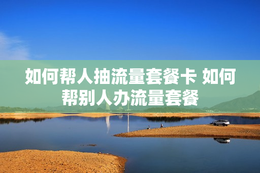 如何帮人抽流量套餐卡 如何帮别人办流量套餐