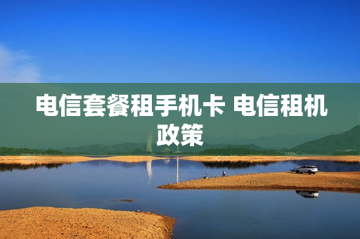电信套餐租手机卡 电信租机政策