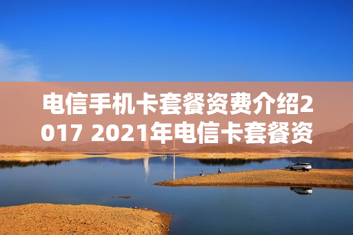 电信手机卡套餐资费介绍2017 2021年电信卡套餐资费介绍表