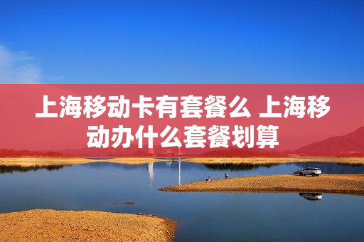 上海移动卡有套餐么 上海移动办什么套餐划算