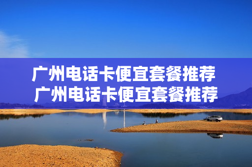 广州电话卡便宜套餐推荐 广州电话卡便宜套餐推荐