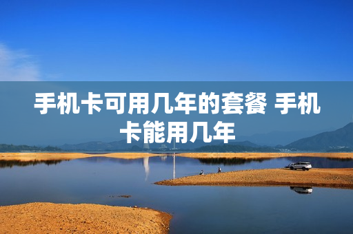 手机卡可用几年的套餐 手机卡能用几年