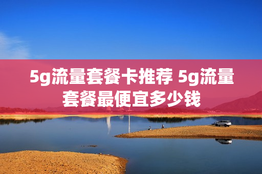 5g流量套餐卡推荐 5g流量套餐最便宜多少钱