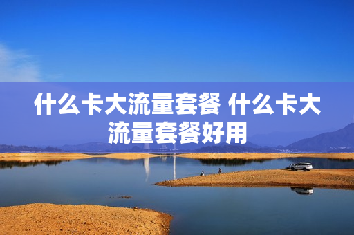 什么卡大流量套餐 什么卡大流量套餐好用