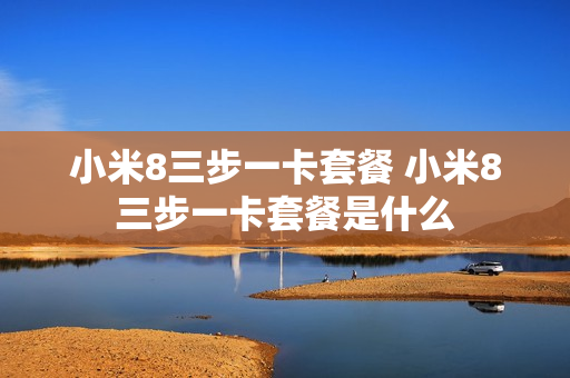 小米8三步一卡套餐 小米8三步一卡套餐是什么