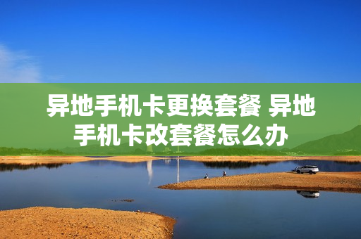 异地手机卡更换套餐 异地手机卡改套餐怎么办