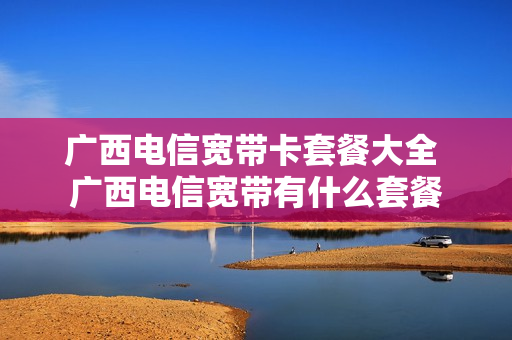 广西电信宽带卡套餐大全 广西电信宽带有什么套餐