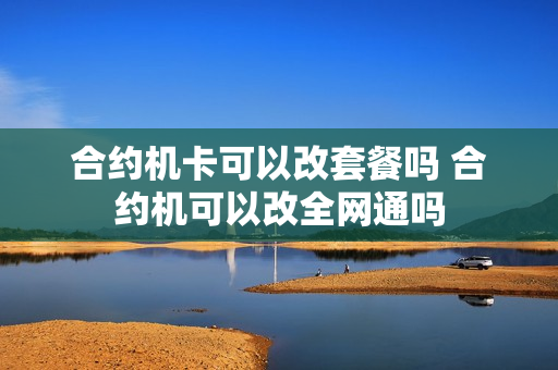 合约机卡可以改套餐吗 合约机可以改全网通吗