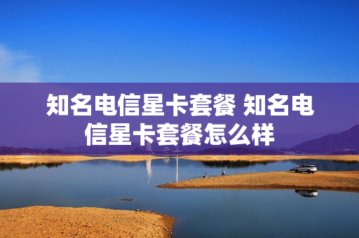 知名电信星卡套餐 知名电信星卡套餐怎么样