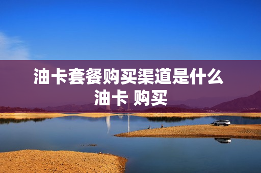 油卡套餐购买渠道是什么 油卡 购买