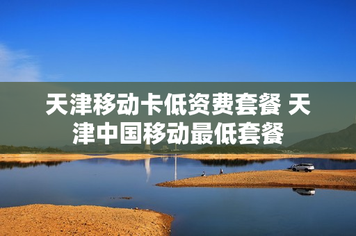 天津移动卡低资费套餐 天津中国移动最低套餐