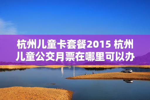 杭州儿童卡套餐2015 杭州儿童公交月票在哪里可以办