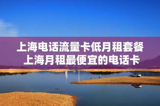 上海电话流量卡低月租套餐 上海月租最便宜的电话卡