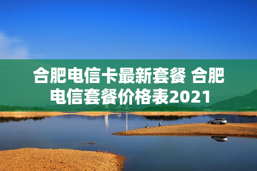 合肥电信卡最新套餐 合肥电信套餐价格表2021