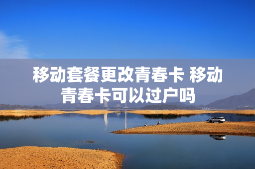 移动套餐更改青春卡 移动青春卡可以过户吗