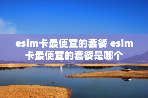 esim卡最便宜的套餐 esim卡最便宜的套餐是哪个