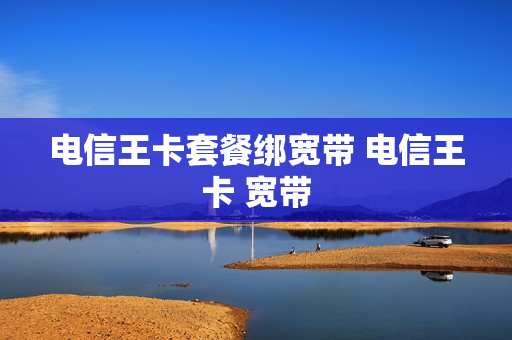 电信王卡套餐绑宽带 电信王卡 宽带