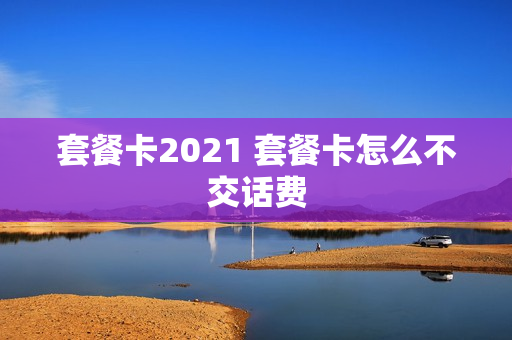 套餐卡2021 套餐卡怎么不交话费
