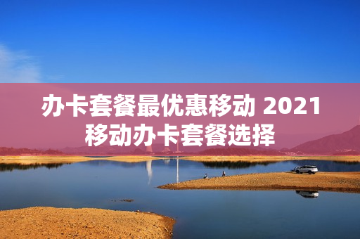 办卡套餐最优惠移动 2021移动办卡套餐选择