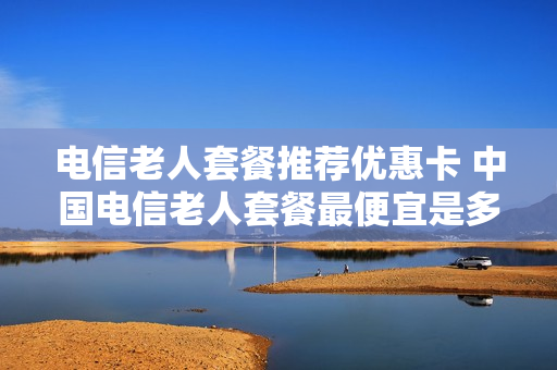 电信老人套餐推荐优惠卡 中国电信老人套餐最便宜是多少