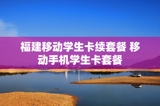 福建移动学生卡续套餐 移动手机学生卡套餐