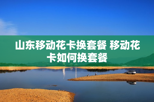 山东移动花卡换套餐 移动花卡如何换套餐
