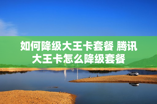 如何降级大王卡套餐 腾讯大王卡怎么降级套餐