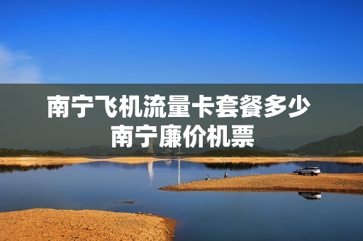 南宁飞机流量卡套餐多少 南宁廉价机票