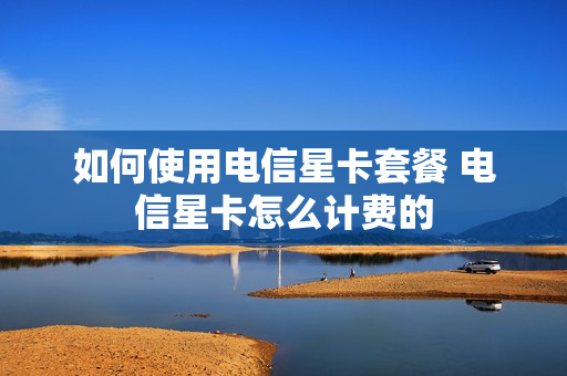 如何使用电信星卡套餐 电信星卡怎么计费的