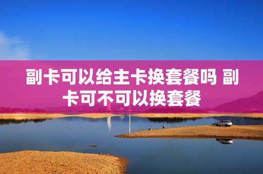 副卡可以给主卡换套餐吗 副卡可不可以换套餐
