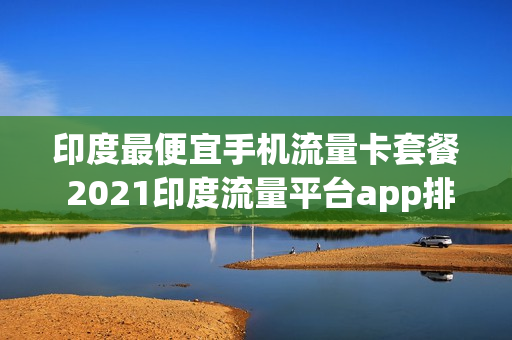 印度最便宜手机流量卡套餐 2021印度流量平台app排行