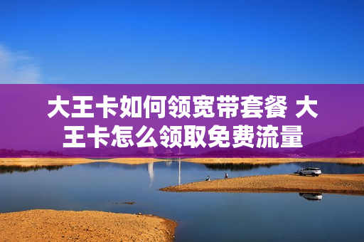 大王卡如何领宽带套餐 大王卡怎么领取免费流量