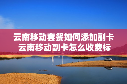 云南移动套餐如何添加副卡 云南移动副卡怎么收费标准