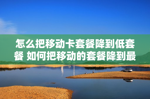 怎么把移动卡套餐降到低套餐 如何把移动的套餐降到最低