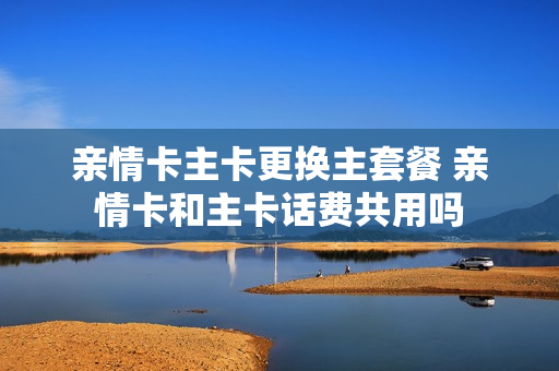 亲情卡主卡更换主套餐 亲情卡和主卡话费共用吗