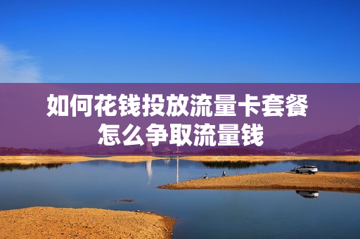 如何花钱投放流量卡套餐 怎么争取流量钱
